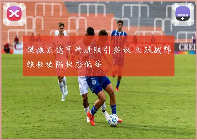 樊振东德甲两连败引热议 久疏战阵缺教练陷状态低谷