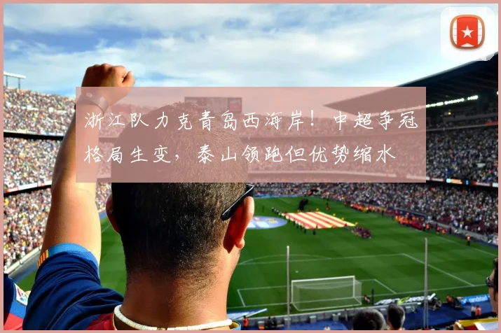 浙江队力克青岛西海岸!中超争冠格局生变,泰山领跑但优势缩水